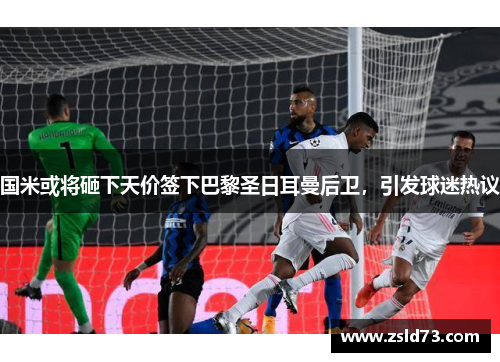国米或将砸下天价签下巴黎圣日耳曼后卫，引发球迷热议